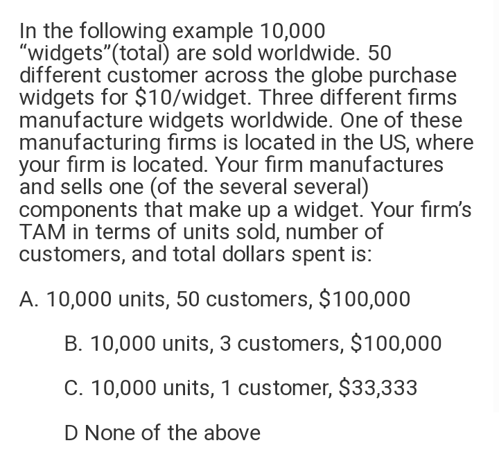 In the following example 10,000
"widgets"(total) are sold worldwide. 50
different customer across the globe purchase
widgets for $10/widget. Three different firms
manufacture widgets worldwide. One of these
manufacturing firms is located in the US, where
your firm is located. Your firm manufactures
and sells one (of the several several)
components that make up a widget. Your firm's
TAM in terms of units sold, number of
customers, and total dollars spent is:
A. 10,000 units, 50 customers, $100,000
B. 10,000 units, 3 customers, $100,000
C. 10,000 units, 1 customer, $33,333
D None of the above
