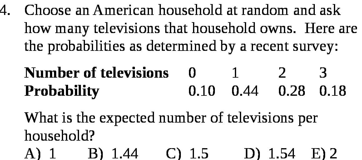 Choose an American household at random and ask
how many televisions that household owns. Here ar
the probabilities as determined by a recent survey:
Number of televisions
1
2
3
Probability
0.10
0.44
0.28 0.18
What is the expected number of televisions per
household?
A) 1
B) 1.44
С) 1.5
D) 1.54 E) 2

