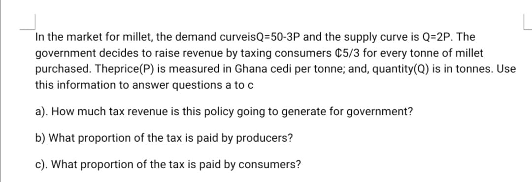 In the market for millet, the demand curveisQ=50-3P and the supply curve is Q=2P. The
government decides to raise revenue by taxing consumers ¢5/3 for every tonne of millet
purchased. Theprice(P) is measured in Ghana cedi per tonne; and, quantity(Q) is in tonnes. Use
this information to answer questions a to c
a). How much tax revenue is this policy going to generate for government?
b) What proportion of the tax is paid by producers?
c). What proportion of the tax is paid by consumers?
