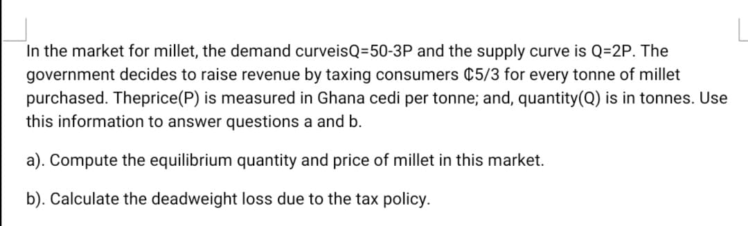 In the market for millet, the demand curveisQ=50-3P and the supply curve is Q=2P. The
government decides to raise revenue by taxing consumers ¢5/3 for every tonne of millet
purchased. Theprice(P) is measured in Ghana cedi per tonne; and, quantity(Q) is in tonnes. Use
this information to answer questions a and b.
a). Compute the equilibrium quantity and price of millet in this market.
b). Calculate the deadweight loss due to the tax policy.
