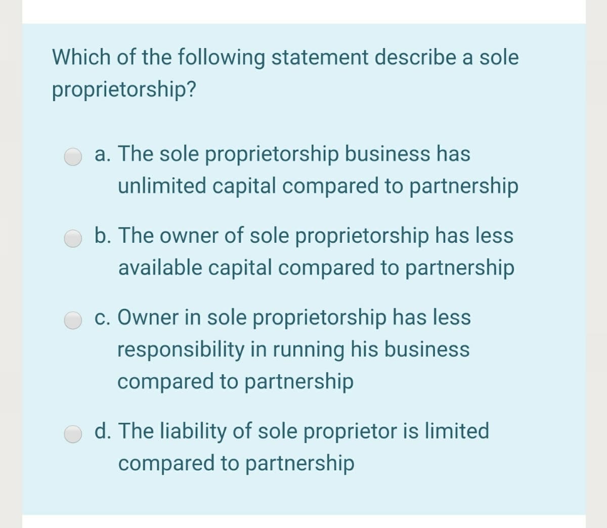 Which of the following statement describe a sole
proprietorship?
a. The sole proprietorship business has
unlimited capital compared to partnership
b. The owner of sole proprietorship has less
available capital compared to partnership
c. Owner in sole proprietorship has less
responsibility in running his business
compared to partnership
d. The liability of sole proprietor is limited
compared to partnership
