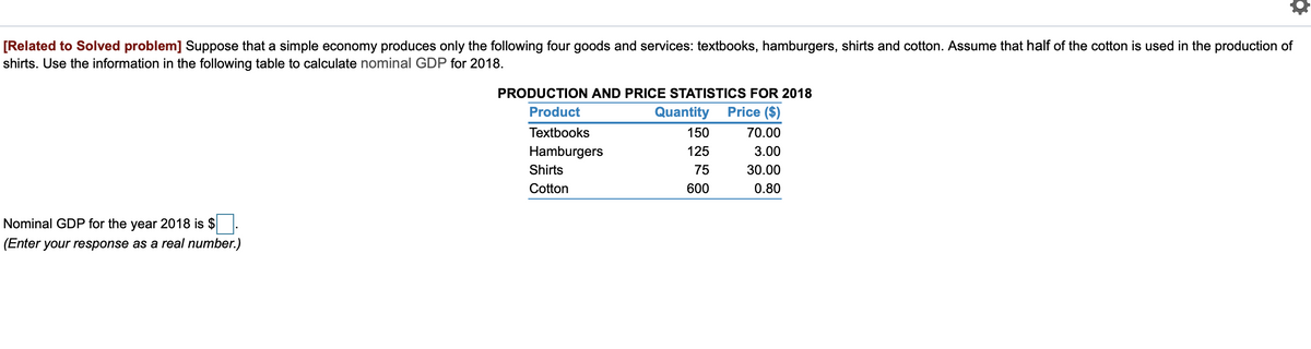 [Related to Solved problem] Suppose that a simple economy produces only the following four goods and services: textbooks, hamburgers, shirts and cotton. Assume that half of the cotton is used in the production of
shirts. Use the information in the following table to calculate nominal GDP for 2018.
PRODUCTION AND PRICE STATISTICS FOR 2018
Product
Quantity
Price ($)
Textbooks
150
70.00
Hamburgers
125
3.00
Shirts
75
30.00
Cotton
600
0.80
Nominal GDP for the year 2018 is $
(Enter your response as a real number.)
