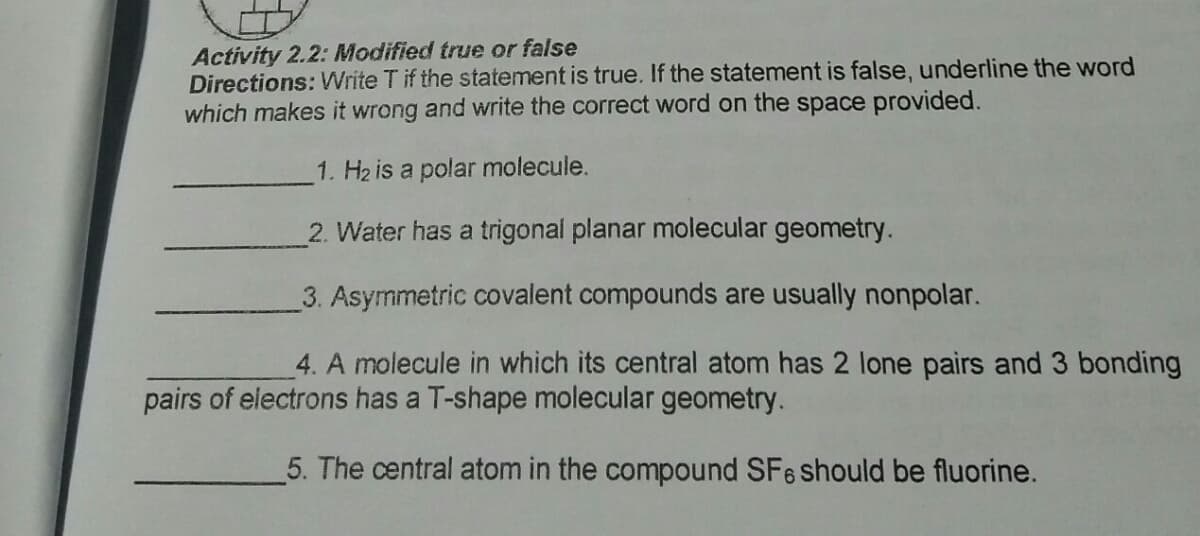 Activity 2.2: Modified true or false
Directions: Write T if the statement is true. If the statement is false, underline the word
which makes it wrong and write the correct word on the space provided.
1. H2 is a polar molecule.
2. Water has a trigonal planar molecular geometry.
3. Asymmetric covalent compounds are usually nonpolar.
4. A molecule in which its central atom has 2 lone pairs and 3 bonding
pairs of electrons has a T-shape molecular geometry.
5. The central atom in the compound SFe should be fluorine.
