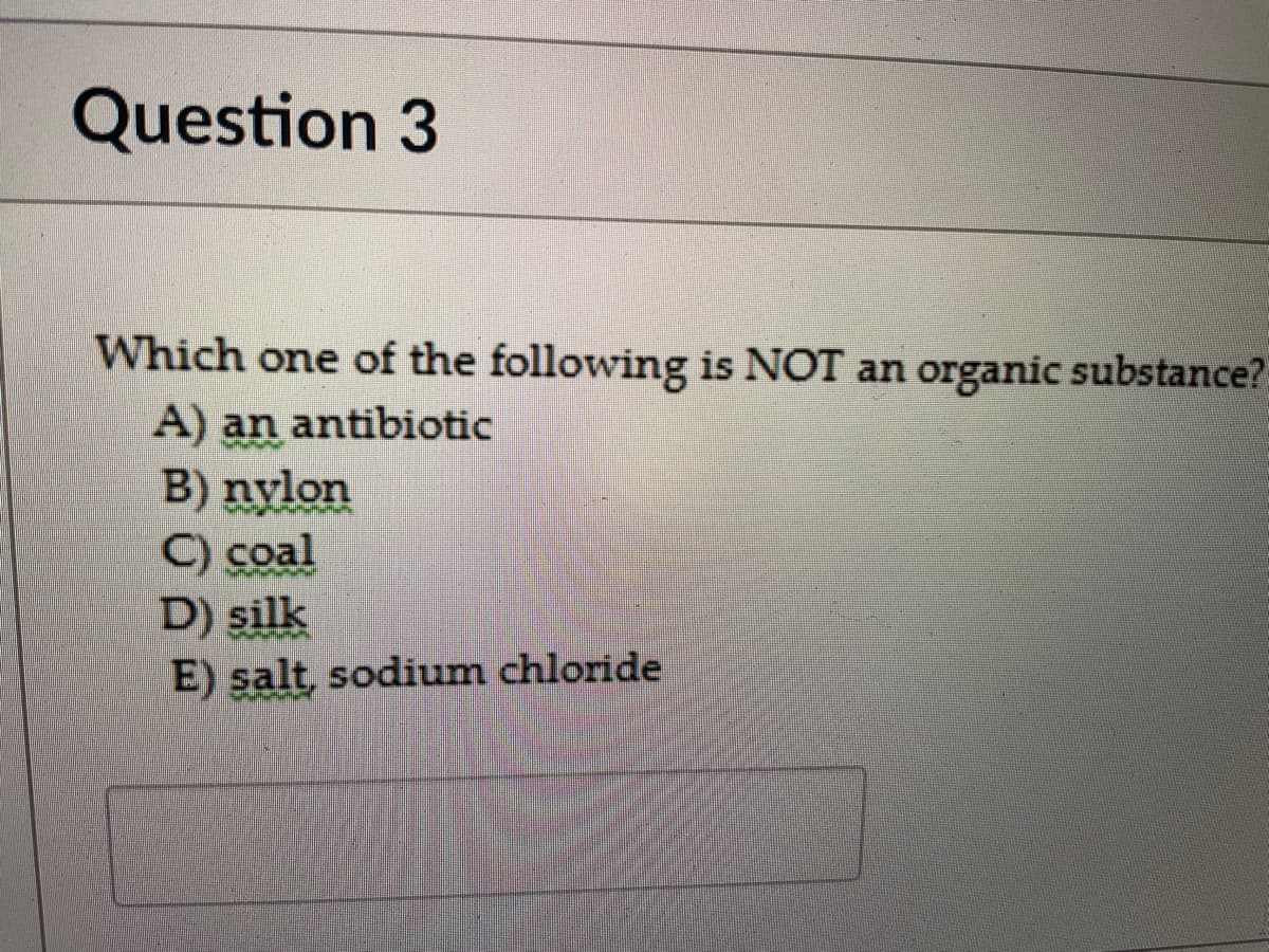 Question 3
Which one of the following is NOT an organic substance?
A) an antibiotic
B) nylon
C) coal
D) silk
E) salt, sodium chloride