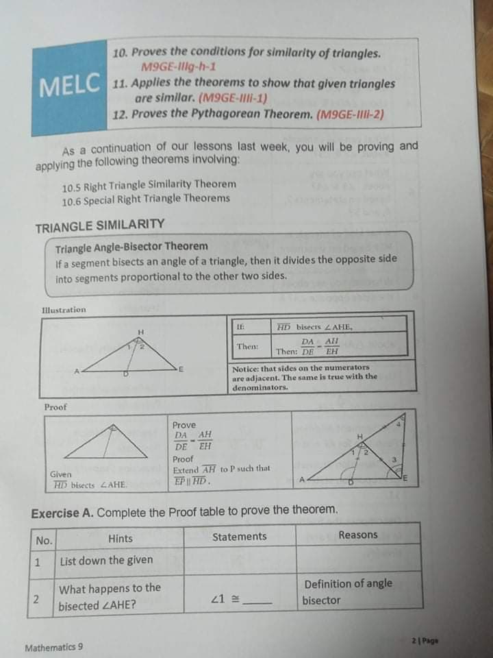 10. Proves the conditions for similarity of triangles.
M9GE-Ilg-h-1
MELC 11. Applies the theorems to show that given triangles
are similar. (M9GE-III-1)
12. Proves the Pythagorean Theorem. (M9GE-III-2)
As a continuation of our lessons last week, you will be proving and
applying the following theorems involving:
10.5 Right Triangle Similarity Theorem
10.6 Special Right Triangle Theorems
TRIANGLE SIMILARITY
Triangle Angle-Bisector Theorem
If a segment bisects an angle of a triangle, then it divides the opposite side
into segments proportional to the other two sides.
Illustration
HD bisects LAHE,
DA
Then:
Then: DE
EH
Notice: that sides on the numerators
are adjacent. The same is true with the
denominators.
Proof
Prove
DA
AH
DE
EH
Proof
Extend AH to P such that
EP | HD.
Given
A.
HD bisects 4AHE.
Exercise A. Complete the Proof table to prove the theorem.
Hints
Statements
Reasons
No.
List down the given
Definition of angle
What happens to the
21 =
bisector
bisected LAHE?
2| Page
Mathematics 9
2
