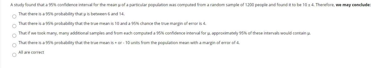 A study found that a 95% confidence interval for the mean u of a particular population was computed from a random sample of 1200 people and found it to be 10 ± 4. Therefore, we may conclude:
That there is a 95% probability that u is between 6 and 14.
That there is a 95% probability that the true mean is 10 and a 95% chance the true margin of error is 4.
That if we took many, many additional samples and from each computed a 95% confidence interval for p, approximately 95% of these intervals would contain u.
That there is a 95% probability that the true mean is + or - 10 units from the population mean with a margin of error of 4.
All are correct
