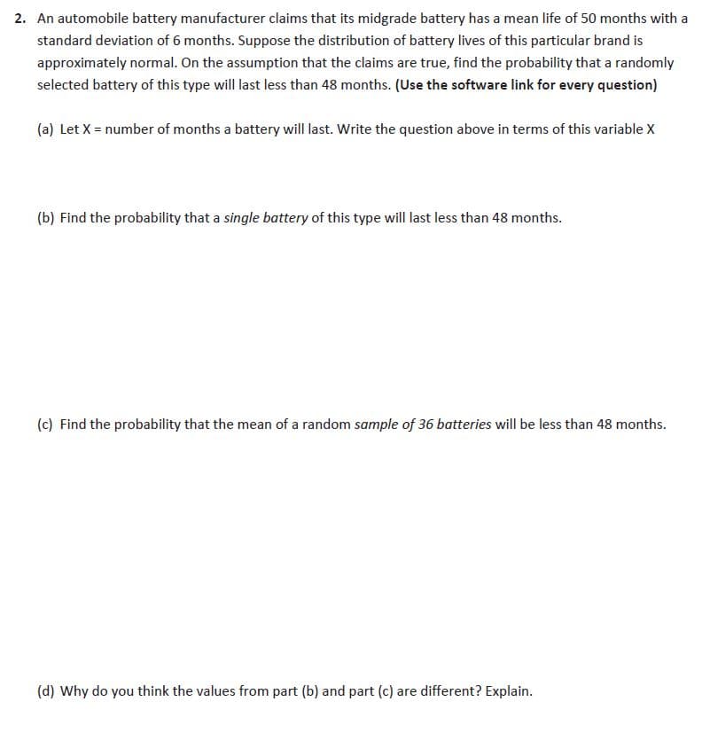 2. An automobile battery manufacturer claims that its midgrade battery has a mean life of 50 months with a
standard deviation of 6 months. Suppose the distribution of battery lives of this particular brand is
approximately normal. On the assumption that the claims are true, find the probability that a randomly
selected battery of this type will last less than 48 months. (Use the software link for every question)
(a) Let X = number of months a battery will last. Write the question above in terms of this variable X
(b) Find the probability that a single battery of this type will last less than 48 months.
(c) Find the probability that the mean of a random sample of 36 batteries will be less than 48 months.
(d) Why do you think the values from part (b) and part (c) are different? Explain.
