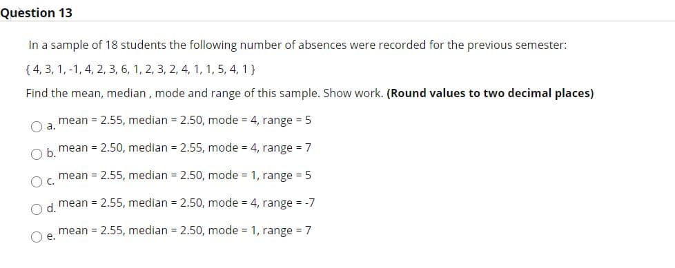 Question 13
In a sample of 18 students the following number of absences were recorded for the previous semester:
{ 4, 3, 1, -1, 4, 2, 3, 6, 1, 2, 3, 2, 4, 1, 1, 5, 4, 1 }
Find the mean, median , mode and range of this sample. Show work. (Round values to two decimal places)
mean = 2.55, median = 2.50, mode = 4, range = 5
a.
mean = 2.50, median = 2.55, mode = 4, range = 7
b.
mean = 2.55, median = 2.50, mode = 1, range = 5
mean = 2.55, median = 2.50, mode = 4, range = -7
d.
O e.
mean = 2.55, median = 2.50, mode = 1, range = 7
