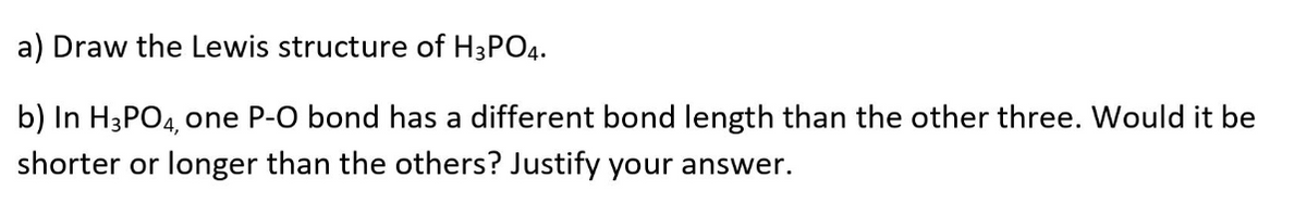 a) Draw the Lewis structure of H3PO4.
b) In H3PO4, one P-O bond has a different bond length than the other three. Would it be
shorter or longer than the others? Justify your answer.
