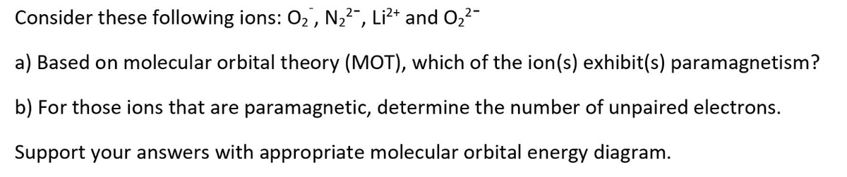 Consider these following ions: 02, N,2", Li?* and O22-
a) Based on molecular orbital theory (MOT), which of the ion(s) exhibit(s) paramagnetism?
b) For those ions that are paramagnetic, determine the number of unpaired electrons.
Support your answers with appropriate molecular orbital energy diagram.
