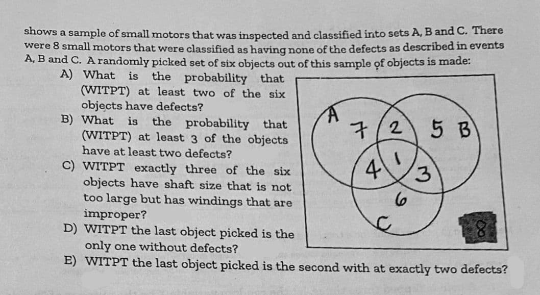 shows a sample of small motors that was inspected and classified into sets A, B and C. There
were 8 small motors that were classified as having none of the defects as described in events
A, B and C. A randomly picked set of six objects out of this sample of objects is made:
A) What is the probability that
(WITPT) at least two of the six
objects have defects?
B) What is the probability that
(WITPT) at least 3 of the objects
have at least two defects?
7/2
4
C) WITPT exactly three of the six
objects have shaft size that is not
too large but has windings that are
improper?
D) WITPT the last object picked is the
only one without defects?
E) WITPT the last object picked is the second with at exactly two defects?
C
5 B
6
3