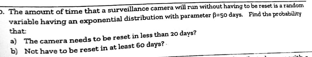 D. The amount of time that a surveillance camera will run without having to be reset is a random
variable having an exponential distribution with parameter ß-50 days. Find the probability
that:
a) The camera needs to be reset in less than 20 days?
b) Not have to be reset in at least 60 days?