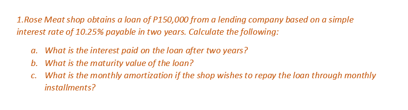 1.Rose Meat shop obtains a loan of P150,000 from a lending company based on a simple
interest rate of 10.25% payable in two years. Calculate the following:
a. What is the interest paid on the loan after two years?
b. What is the maturity value of the loan?
c.
What is the monthly amortization if the shop wishes to repay the loan through monthly
installments?