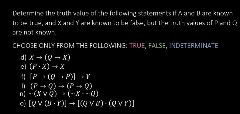 Determine the truth value of the following statements if A and B are known
to be true, and X and Y are known to be false, but the truth values of P and Q
are not known.
CHOOSE ONLY FROM THE FOLLOWING: TRUE, FALSE, INDETERMINATE
d) X → (Q → X)
e) (P.X) → X
f) [P →>>> (Q→ P)] → Y
1) (P →>> Q) → (P→ Q)
n) ~(XVQ) → (~X~Q)
o) [QV (B.Y)] → [(Q v B) · (Q vy)]