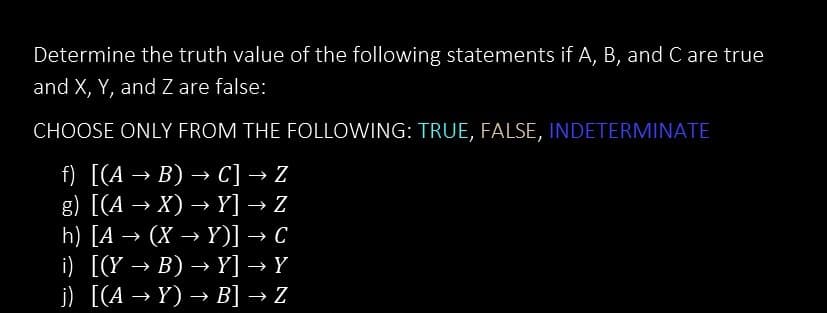 Determine the truth value of the following statements if A, B, and C are true
and X, Y, and Z are false:
CHOOSE ONLY FROM THE FOLLOWING: TRUE, FALSE, INDETERMINATE
f) [(A → B) → C] → Z
g) [(A → X) →Y] → Z
h) [A →>> (X→Y)] → C
i) [(Y → B) →Y] → Y
j) [(A → Y) → B] → Z