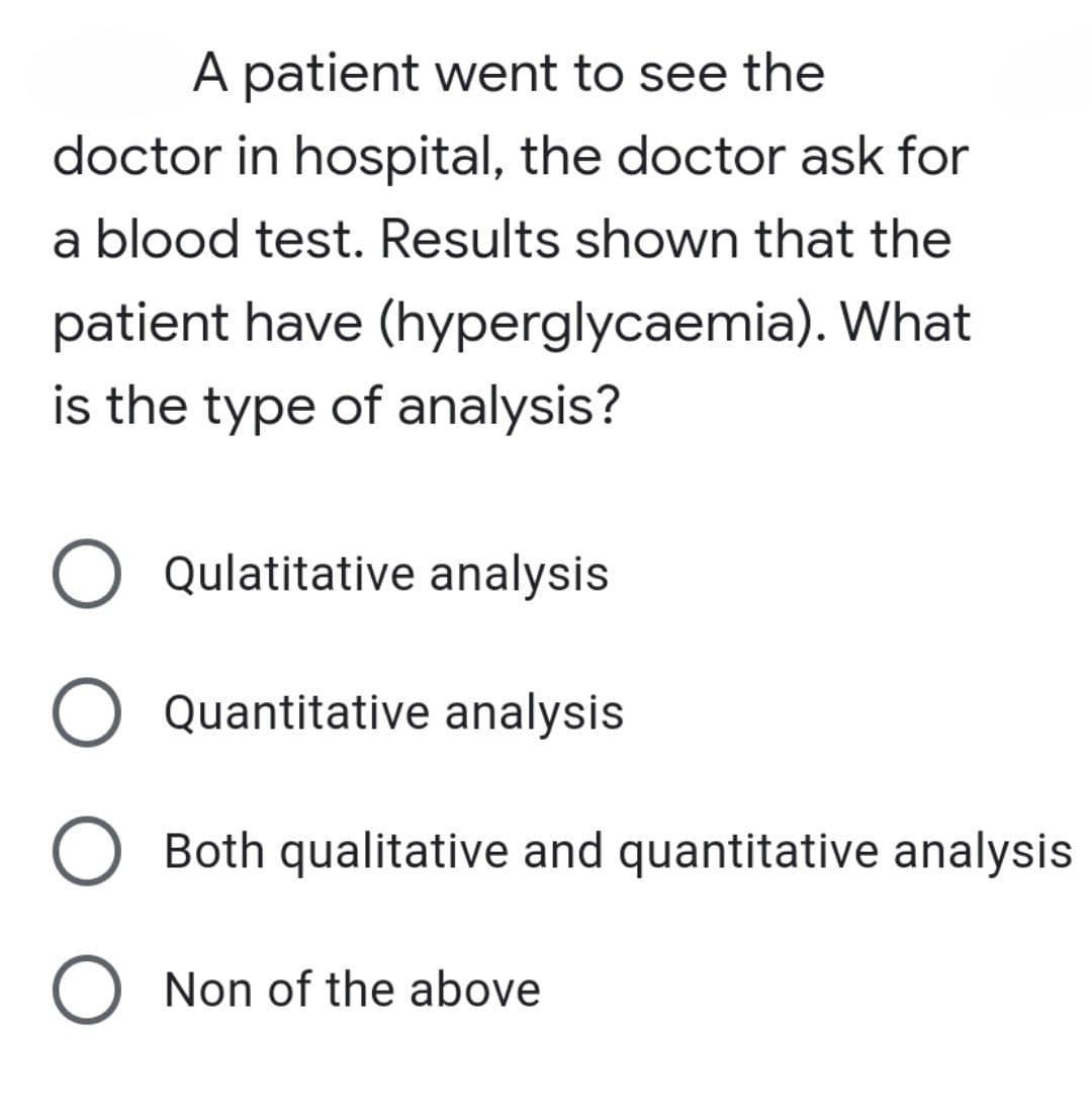 A patient went to see the
doctor in hospital, the doctor ask for
a blood test. Results shown that the
patient have (hyperglycaemia). What
is the type of analysis?
O Qulatitative analysis
Quantitative analysis
Both qualitative and quantitative analysis
Non of the above
