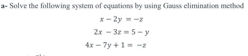 a- Solve the following system of equations by using Gauss elimination method
x – 2y = -z
2x – 3z = 5 - y
4x – 7y +1 = -z
