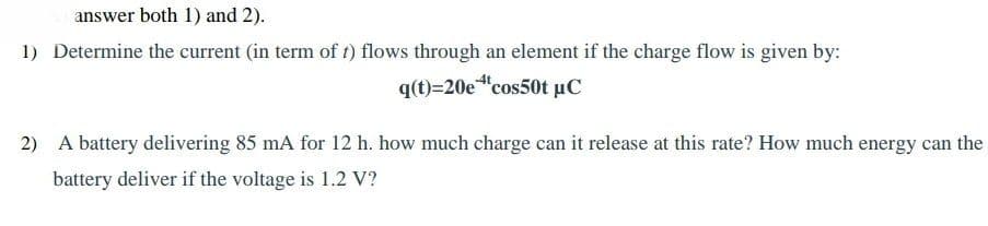 answer both 1) and 2).
1) Determine the current (in term of t1) flows through an element if the charge flow is given by:
q(t)=20e"cos50t µC
2) A battery delivering 85 mA for 12 h. how much charge can it release at this rate? How much energy can the
battery deliver if the voltage is 1.2 V?
