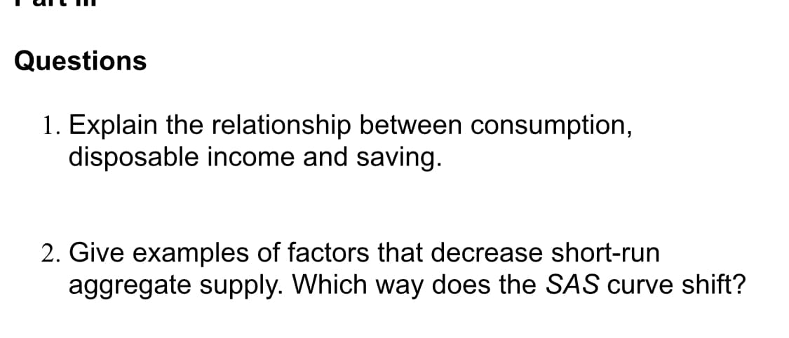 Questions
1. Explain the relationship between consumption,
disposable income and saving.
2. Give examples of factors that decrease short-run
aggregate supply. Which way does the SAS curve shift?