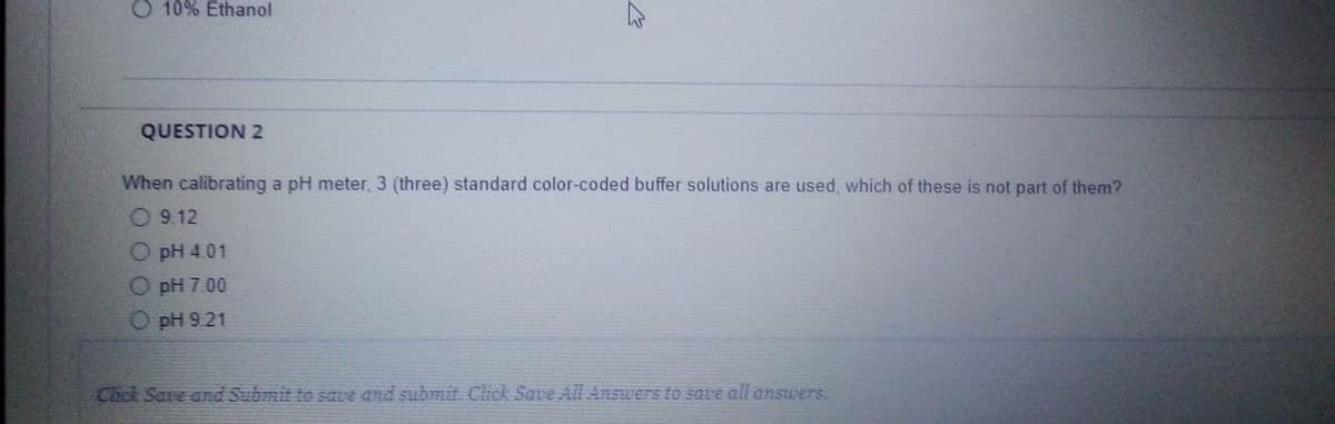 O 10% Ethanol
QUESTION 2
When calibrating a pH meter, 3 (three) standard color-coded buffer solutions are used, which of these is not part of them?
O 9.12
pH 4.01
pH 7.00
O pH 9.21
Cack Save and Submit to save and submit. Click Save All Answers to save all answers.
