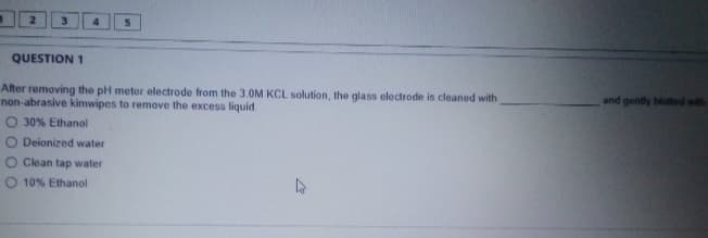 2.
3
4
QUESTION 1
After removing the pH meter electrode from the 3.0M KCL solution, the glass electrode is cleaned with
non abrasive kimwipes to remove the excess liquid
O 30% Ethanol
and gently bloted with
O Deionized water
O Clean tap water
O 10% Ethanol
