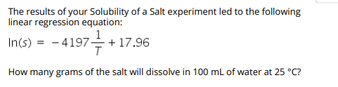 The results of your Solubility of a Salt experiment led to the following
linear regression equation:
In(s)
– 4197-
을 + 17.96
How many grams of the salt will dissolve in 100 ml of water at 25 °C?
