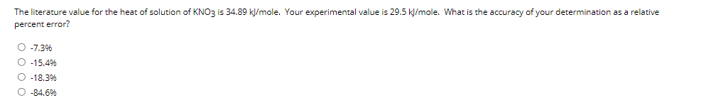 The literature value for the heat of solution of KNO3 is 34.89 kļ/mole. Your experimental value is 29.5 kl/mole. What is the accuracy of your determination as a relative
percent error?
O -7.3%
O -15.4%
O -18.3%
O -84.6%
