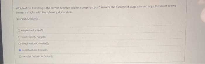 Which of the following is the correct function call for a swap function? Assume the purpose of swap is to exchange the values of two
integer variables with the following declaration:
int valueA, valueB;
O swapivalueA value
Oswap("valueA "value);
Oswap-valueA, -value)
wwapt&valueA, &value)
Oswapont "valueA, int "valueB).