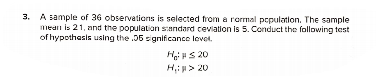 3. A sample of 36 observations is selected from a normal population. The sample
mean is 21, and the population standard deviation is 5. Conduct the following test
of hypothesis using the .05 significance level.
Hoi HS 20
H;: µ > 20
