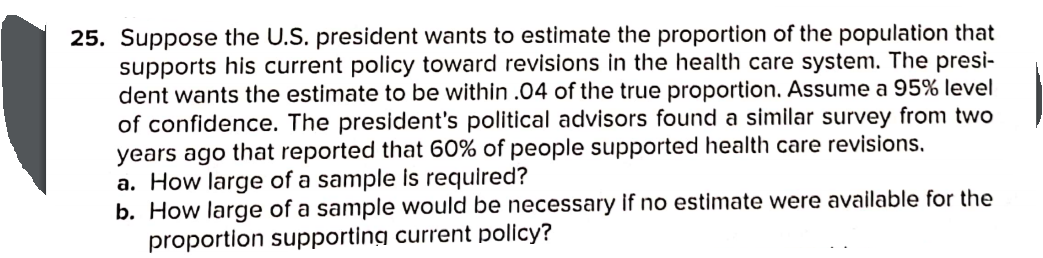 25. Suppose the U.S. president wants to estimate the proportion of the population that
supports his current policy toward revisions in the health care system. The presi-
dent wants the estimate to be within .04 of the true proportion. Assume a 95% level
of confidence. The president's political advisors found a similar survey from two
years ago that reported that 60% of people supported health care revisions.
a. How large of a sample is required?
b. How large of a sample would be necessary if no estimate were available for the
proportion supporting current policy?
