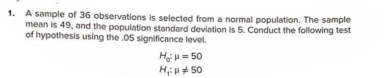 1. A sample of 36 observations is selected from a normal population. The sample
mean is 49, and the population standard deviation is 5. Conduct the following test
of hypothesis using the .05 significance level.
Ho:H = 50
H,: H # 50
