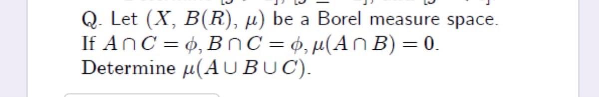 Q. Let (X, B(R), µ) be a Borel measure space.
If AnC = 4, BnC = ¢,µ(An B) = 0.
Determine µ(A UBUC).
