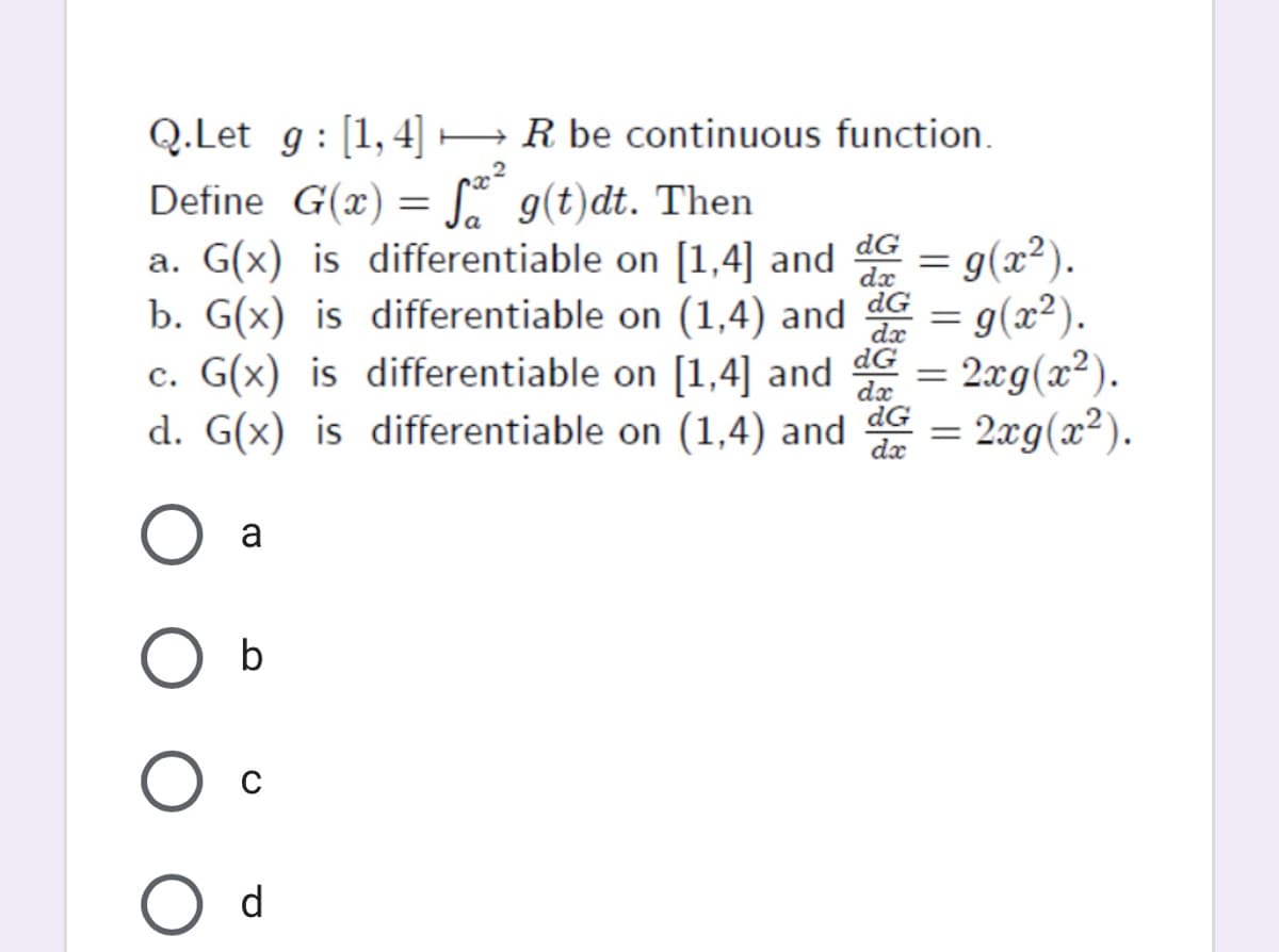 Q.Let g : [1,4] –R be continuous function.
Define G(x)
g(t)dt. Then
a. G(x) is differentiable on [1,4] and
b. G(x) is differentiable on (1,4) and
c. G(x) is differentiable on [1,4] and
d. G(x) is differentiable on (1,4) and dG = 2xg(x²).
dG
dx
dG
dx
g(x²).
= g(x²).
= 2æg(x²).
dx
dx
a
O b
O d
