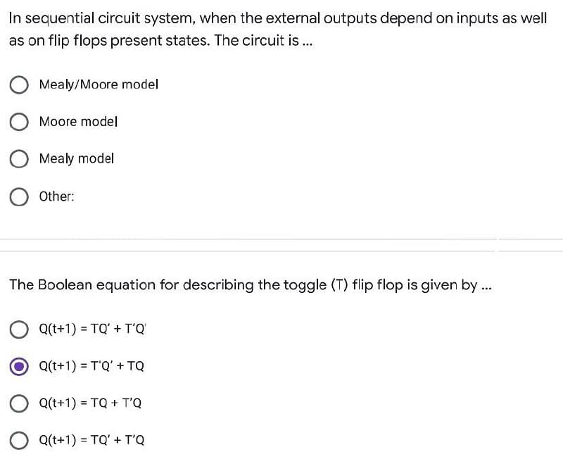 In sequential circuit system, when the external outputs depend on inputs as well
as on flip flops present states. The circuit is..
Mealy/Moore model
Moore model
Mealy model
Other:
The Boolean equation for describing the toggle (T) flip flop is given by ...
Q(t+1) = TQ' + T'Q
O Q(t+1) = T'Q' + TQ
Q(t+1) = TQ + T'Q
Q(t+1) = TQ' + T'Q
