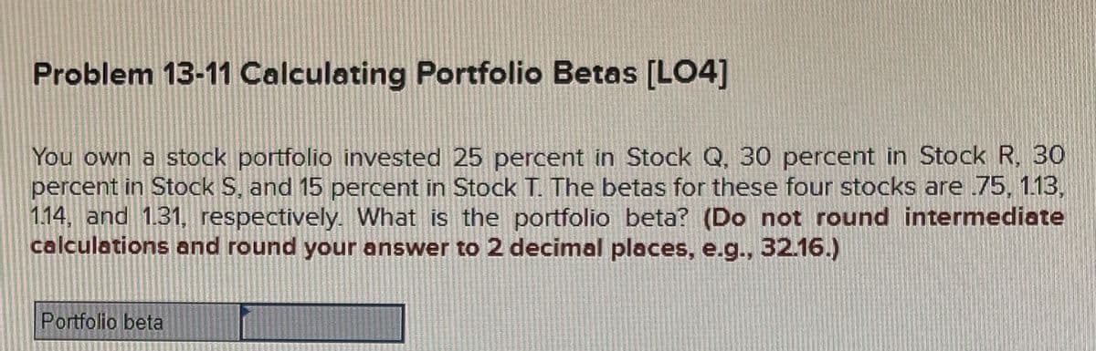 Problem 13-11 Calculating Portfolio Betas [LO4]
You own a stock portfolio invested 25 percent in Stock Q. 30 percent in Stock R, 30
percent in Stock S, and 15 percent in Stock T. The betas for these four stocks are 75, 1.13,
1.14, and 1.31, respectively. What is the portfolio beta? (Do not round intermediate
calculations and round your answer to 2 decimal places, e.g., 32.16.)
Portfolio beta