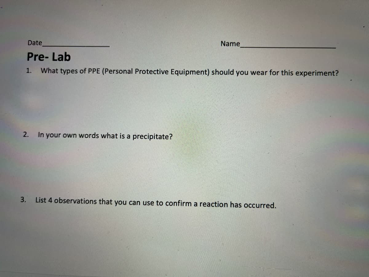 Date
Name
Pre- Lab
1.
What types of PPE (Personal Protective Equipment) should you wear for this experiment?
2.
In your own words what is a precipitate?
3.
List 4 observations that you can use to confirm a reaction has occurred.
