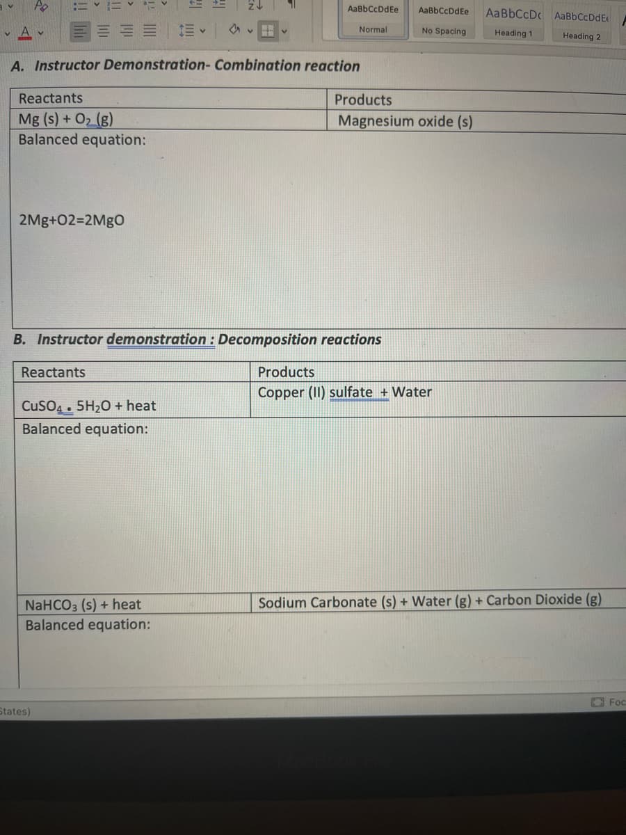 Po
AaBbCcDdEe
AaBbCcDdEe
AaBbCcDc AaBbCcDdE
v A v
Normal
No Spacing
Heading 1
Heading 2
A. Instructor Demonstration- Combination reaction
Reactants
Products
Mg (s) + O2 (g)
Balanced equation:
Magnesium oxide (s)
2Mg+02=2MGO
B. Instructor demonstration : Decomposition reactions
Reactants
Products
Copper (II) sulfate + Water
CusO4. 5H20 + heat
Balanced equation:
Sodium Carbonate (s) + Water (g) + Carbon Dioxide (g)
NaHCO3 (s) + heat
Balanced equation:
O Foc
States)
