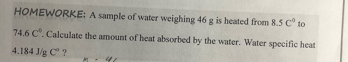 HOMEWORKE: A sample of water weighing 46 g is heated from 8.5 C° to
74.6 C. Calculate the amount of heat absorbed by the water. Water specific heat
4.184 J/g C° ?
M.

