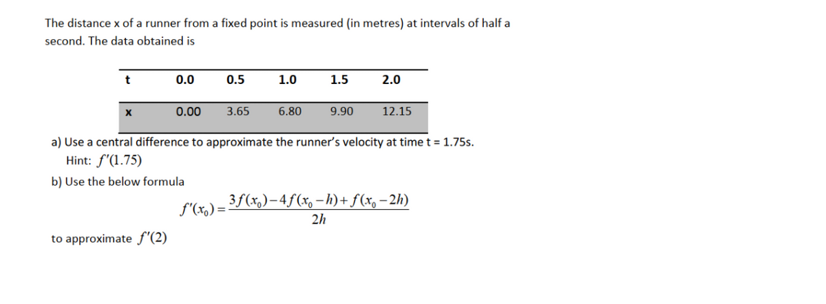 The distance x of a runner from a fixed point is measured (in metres) at intervals of half a
second. The data obtained is
t
0.0
0.5
1.0
1.5
2.0
0.00
3.65
6.80
9.90
12.15
a) Use a central difference to approximate the runner's velocity at time t = 1.75s.
Hint: f'(1.75)
b) Use the below formula
3f(x,)–4ƒ(x, -h)+f(x, -2h)
f'(x,) =
2h
to approximate f'(2)
