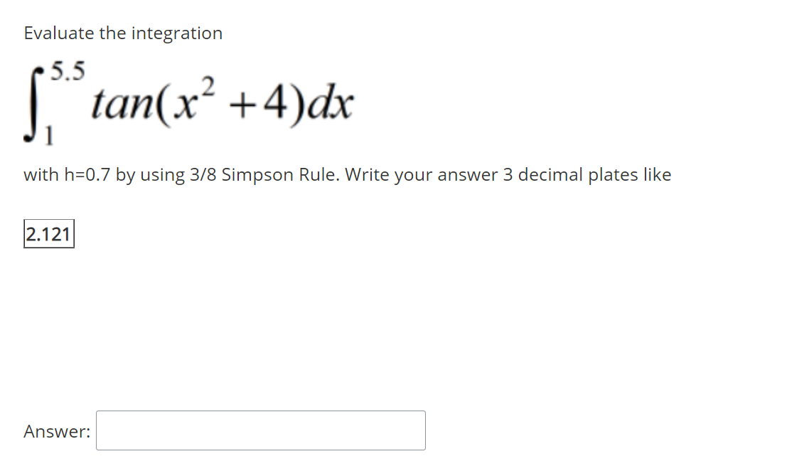 Evaluate the integration
• 5.5
| tan(x² +4)dx
with h=0.7 by using 3/8 Simpson Rule. Write your answer 3 decimal plates like
2.121
Answer:
