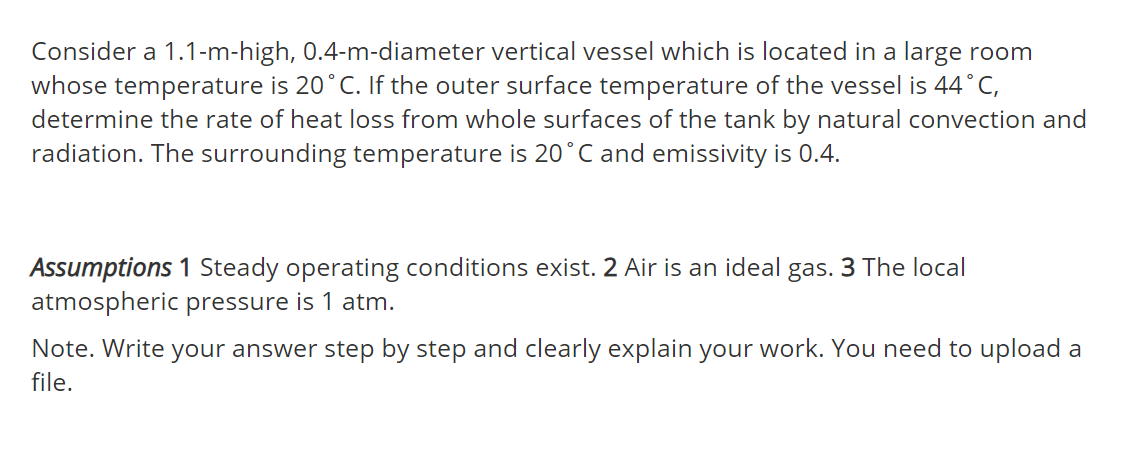 Consider a 1.1-m-high, 0.4-m-diameter vertical vessel which is located in a large room
whose temperature is 20°C. If the outer surface temperature of the vessel is 44°C,
determine the rate of heat loss from whole surfaces of the tank by natural convection and
radiation. The surrounding temperature is 20°C and emissivity is 0.4.
Assumptions 1 Steady operating conditions exist. 2 Air is an ideal gas. 3 The local
atmospheric pressure is 1 atm.
Note. Write your answer step by step and clearly explain your work. You need to upload a
file.
