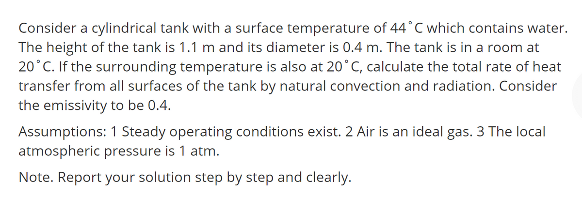 Consider a cylindrical tank with a surface temperature of 44°C which contains water.
The height of the tank is 1.1 m and its diameter is 0.4 m. The tank is in a room at
20°C. If the surrounding temperature is also at 20°C, calculate the total rate of heat
transfer from all surfaces of the tank by natural convection and radiation. Consider
the emissivity to be 0.4.
Assumptions: 1 Steady operating conditions exist. 2 Air is an ideal gas. 3 The local
atmospheric pressure is 1 atm.
Note. Report your solution step by step and clearly.
