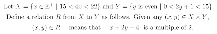 Let X = {x € Z+ | 15 < 4.x < 22} and Y =
{y is even | 0 < 2y +1 < 15}.
Define a relation R from X to Y as follows. Given any (x, y) E X × Y,
(x, y) E R
means that
x + 2y + 4 is a multiple of 2.
