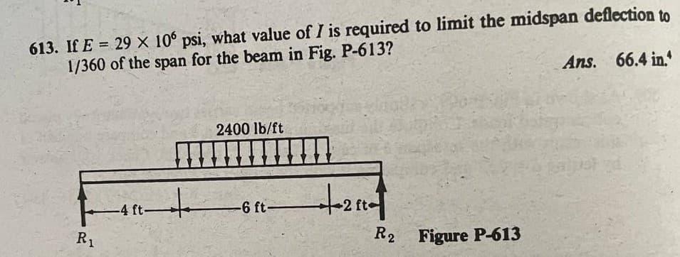 613. If E = 29 X 10° psi, what value of I is required to limit the midspan deflection to
1/360 of the span for the beam in Fig. P-613?
%3D
Ans. 66.4 in.
2400 lb/ft
-4 ft-
-6 ft-
R1
R2 Figure P-613
