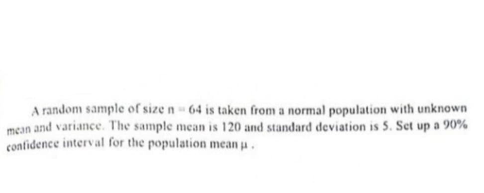 A random sample of size n 64 is taken from a normal population with unknown
mean and variance. The sample mean is 120 and standard deviation is 5. Set up a 90%
confidence interval for the population mean a.
