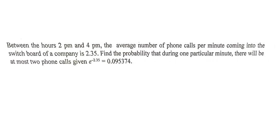 Between the hours 2 pm and 4 pm, the average number of phone calls per minute coming into the
switch board of a company is 2.35. Find the probability that during one particular minute, there will be
at most two phone calls given e-2.35 = 0.095374.
