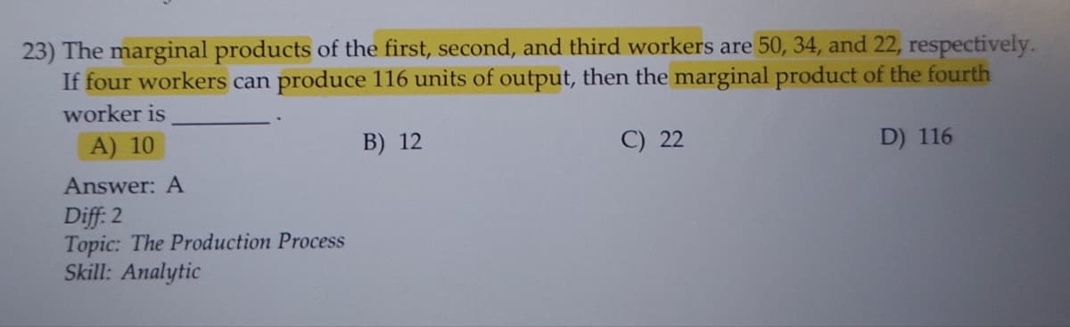 23) The marginal products of the first, second, and third workers are 50, 34, and 22, respectively.
If four workers can produce 116 units of output, then the marginal product of the fourth
worker is
A) 10
B) 12
D) 116
Answer: A
Diff: 2
Topic: The Production Process
Skill: Analytic
C) 22