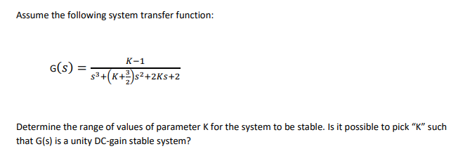 Assume the following system transfer function:
К-1
G(s)
s3+(K+)s²+2Ks+2
Determine the range of values of parameter K for the system to be stable. Is it possible to pick "K" such
that G(s) is a unity DC-gain stable system?
