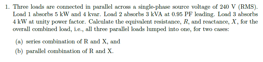 1. Three loads are connected in parallel across a single-phase source voltage of 240 V (RMS).
Load 1 absorbs 5 kW and 4 kvar. Load 2 absorbs 3 kVA at 0.95 PF leading. Load 3 absorbs
4 kW at unity power factor. Calculate the equivalent resistance, R, and reactance, X, for the
overall combined load, i.e., all three parallel loads lumped into one, for two cases:
(a) series combination of R. and X, and
(b) parallel combination of R. and X.