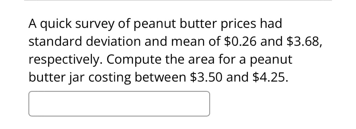 A quick survey of peanut butter prices had
standard deviation and mean of $0.26 and $3.68,
respectively. Compute the area for a peanut
butter jar costing between $3.50 and $4.25.
